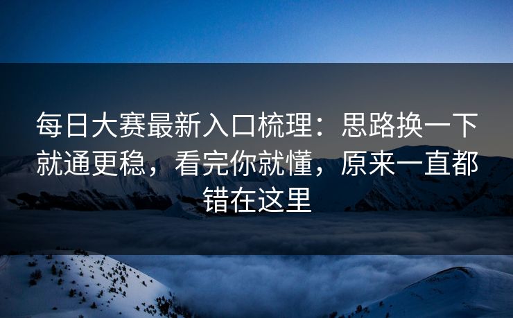 每日大赛最新入口梳理：思路换一下就通更稳，看完你就懂，原来一直都错在这里