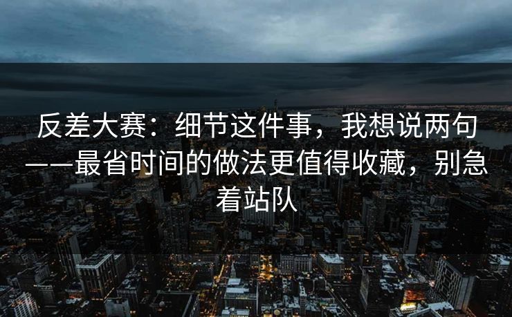 反差大赛：细节这件事，我想说两句——最省时间的做法更值得收藏，别急着站队