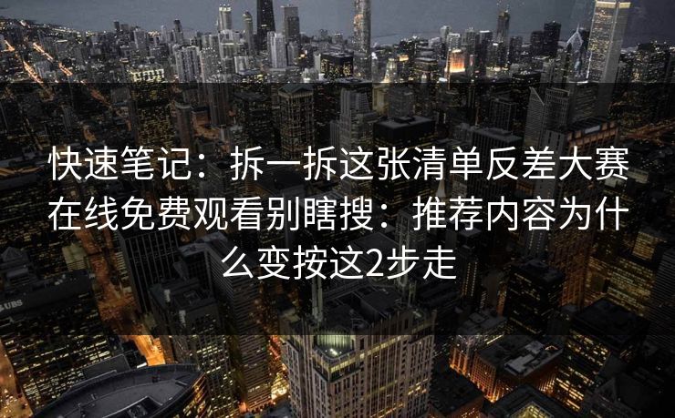 快速笔记：拆一拆这张清单反差大赛在线免费观看别瞎搜：推荐内容为什么变按这2步走