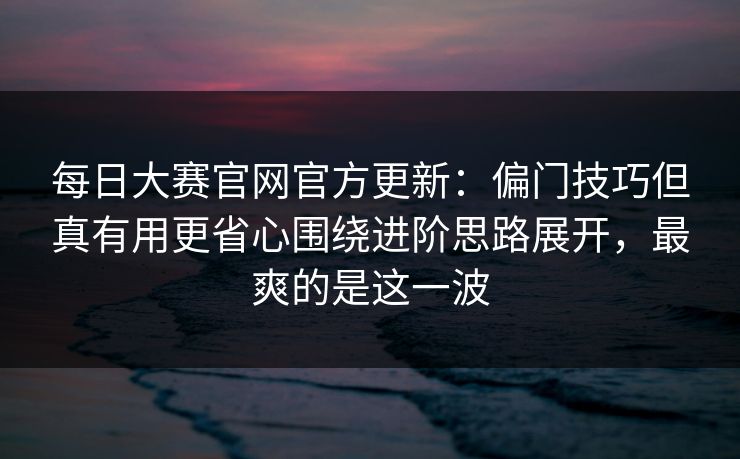 每日大赛官网官方更新：偏门技巧但真有用更省心围绕进阶思路展开，最爽的是这一波