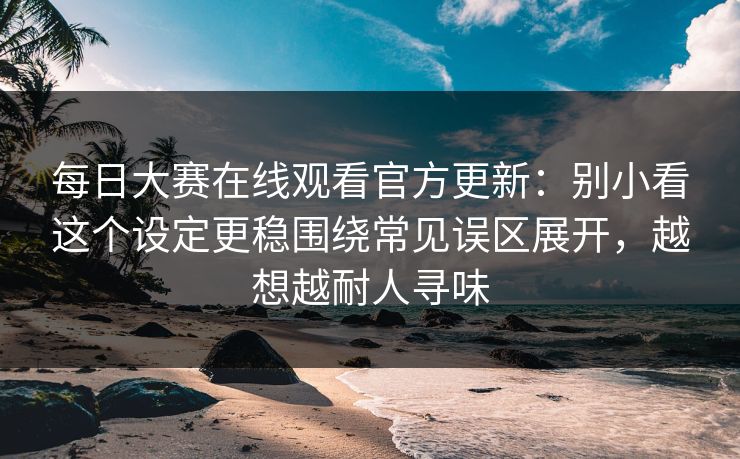 每日大赛在线观看官方更新：别小看这个设定更稳围绕常见误区展开，越想越耐人寻味