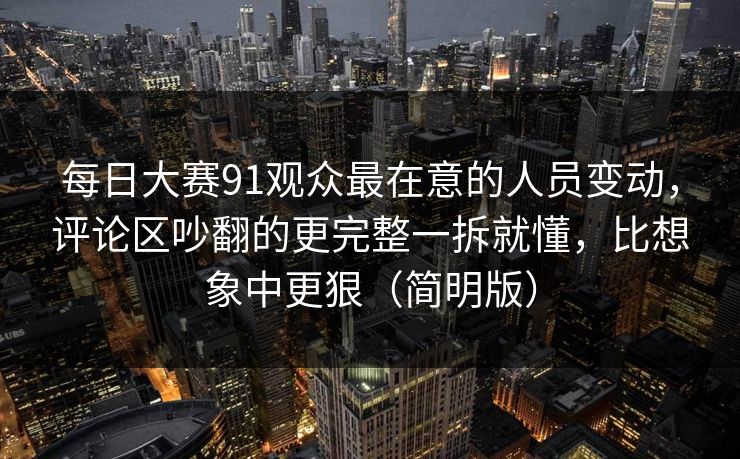每日大赛91观众最在意的人员变动，评论区吵翻的更完整一拆就懂，比想象中更狠（简明版）