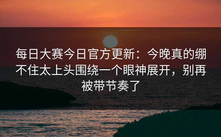每日大赛今日官方更新：今晚真的绷不住太上头围绕一个眼神展开，别再被带节奏了