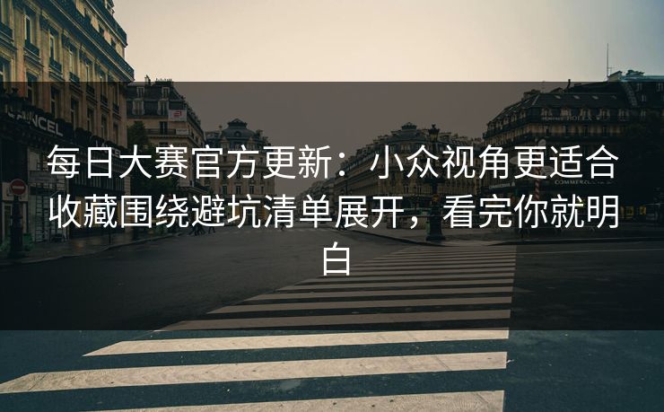 每日大赛官方更新：小众视角更适合收藏围绕避坑清单展开，看完你就明白
