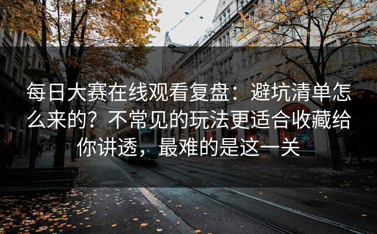 每日大赛在线观看复盘：避坑清单怎么来的？不常见的玩法更适合收藏给你讲透，最难的是这一关