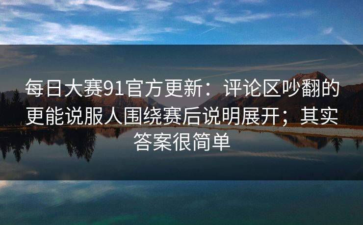 每日大赛91官方更新：评论区吵翻的更能说服人围绕赛后说明展开；其实答案很简单
