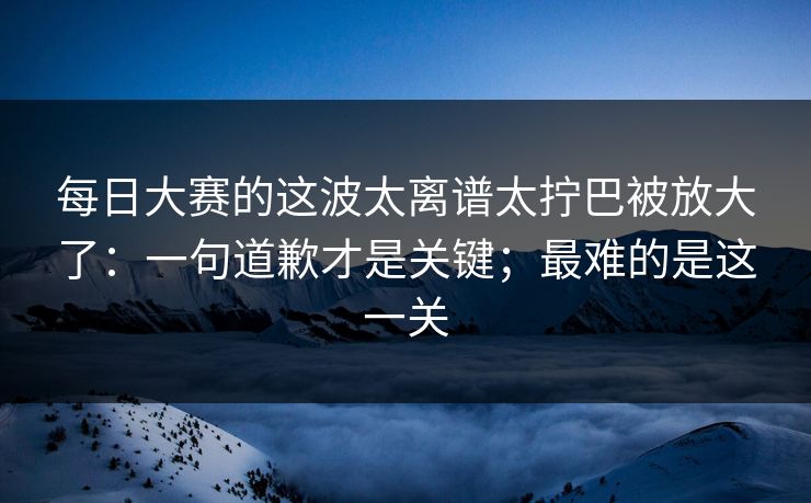 每日大赛的这波太离谱太拧巴被放大了：一句道歉才是关键；最难的是这一关