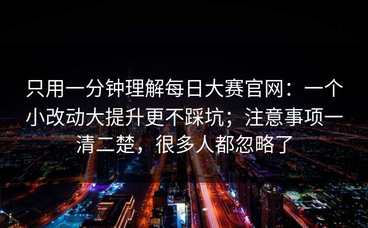 只用一分钟理解每日大赛官网：一个小改动大提升更不踩坑；注意事项一清二楚，很多人都忽略了