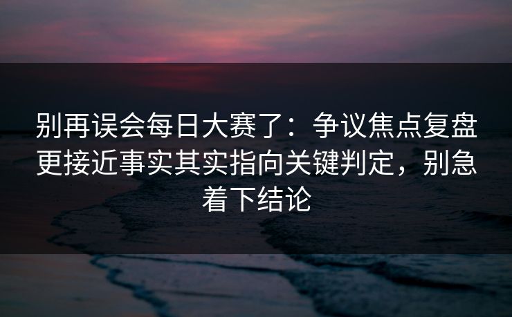 别再误会每日大赛了：争议焦点复盘更接近事实其实指向关键判定，别急着下结论