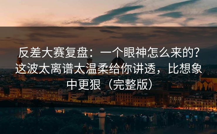 反差大赛复盘：一个眼神怎么来的？这波太离谱太温柔给你讲透，比想象中更狠（完整版）