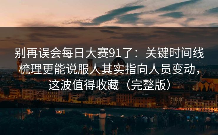 别再误会每日大赛91了：关键时间线梳理更能说服人其实指向人员变动，这波值得收藏（完整版）