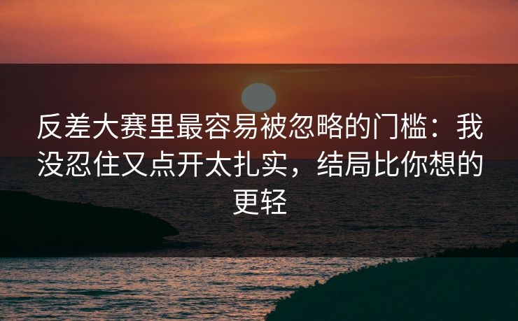 反差大赛里最容易被忽略的门槛：我没忍住又点开太扎实，结局比你想的更轻