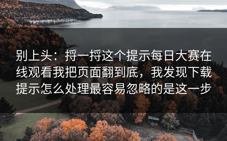 别上头：捋一捋这个提示每日大赛在线观看我把页面翻到底，我发现下载提示怎么处理最容易忽略的是这一步