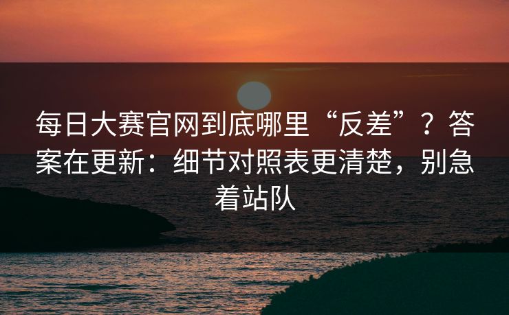 每日大赛官网到底哪里“反差”？答案在更新：细节对照表更清楚，别急着站队