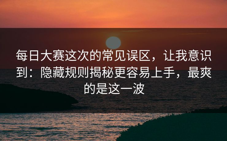 每日大赛这次的常见误区，让我意识到：隐藏规则揭秘更容易上手，最爽的是这一波