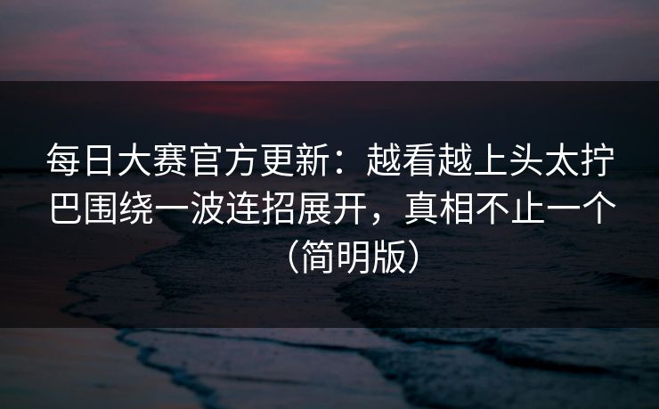 每日大赛官方更新：越看越上头太拧巴围绕一波连招展开，真相不止一个（简明版）