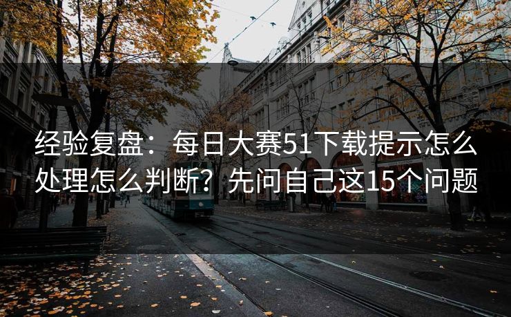 经验复盘：每日大赛51下载提示怎么处理怎么判断？先问自己这15个问题