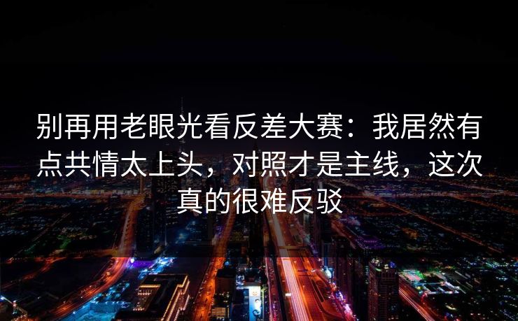 别再用老眼光看反差大赛：我居然有点共情太上头，对照才是主线，这次真的很难反驳