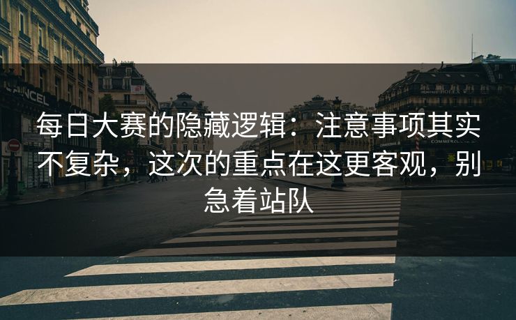 每日大赛的隐藏逻辑：注意事项其实不复杂，这次的重点在这更客观，别急着站队