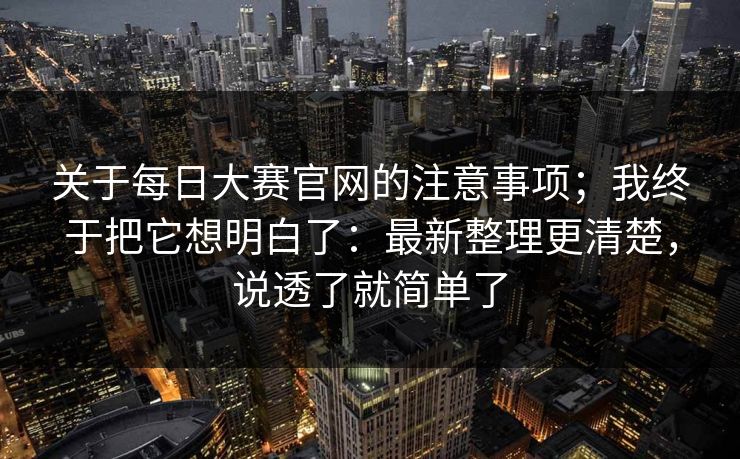 关于每日大赛官网的注意事项；我终于把它想明白了：最新整理更清楚，说透了就简单了