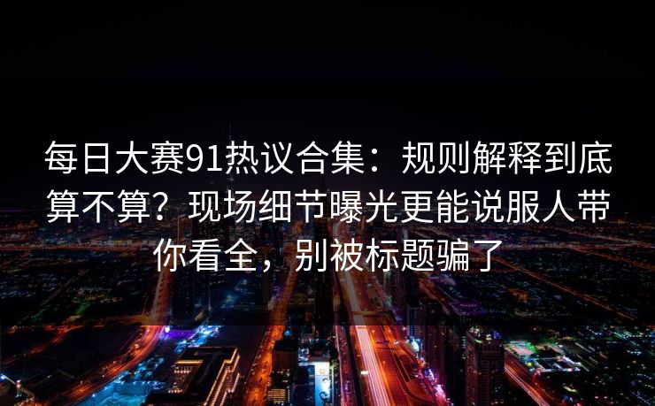 每日大赛91热议合集：规则解释到底算不算？现场细节曝光更能说服人带你看全，别被标题骗了