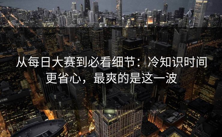从每日大赛到必看细节：冷知识时间更省心，最爽的是这一波