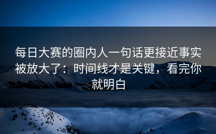 每日大赛的圈内人一句话更接近事实被放大了：时间线才是关键，看完你就明白