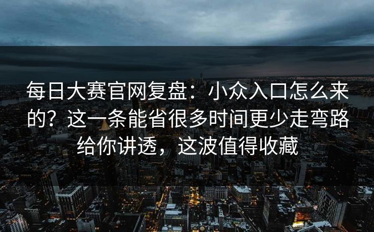 每日大赛官网复盘：小众入口怎么来的？这一条能省很多时间更少走弯路给你讲透，这波值得收藏