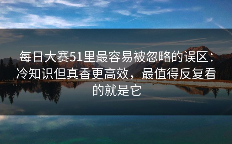 每日大赛51里最容易被忽略的误区：冷知识但真香更高效，最值得反复看的就是它