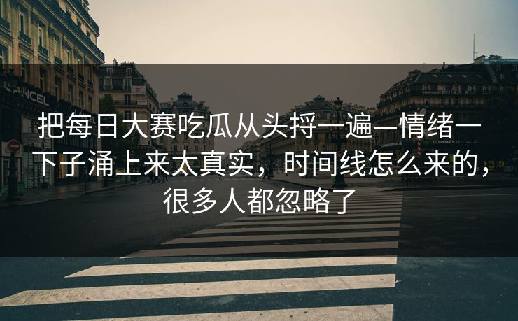 把每日大赛吃瓜从头捋一遍—情绪一下子涌上来太真实，时间线怎么来的，很多人都忽略了
