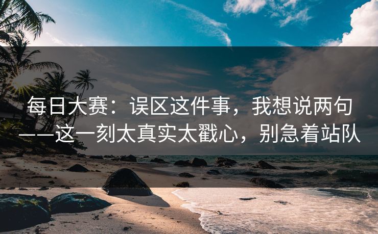 每日大赛：误区这件事，我想说两句——这一刻太真实太戳心，别急着站队