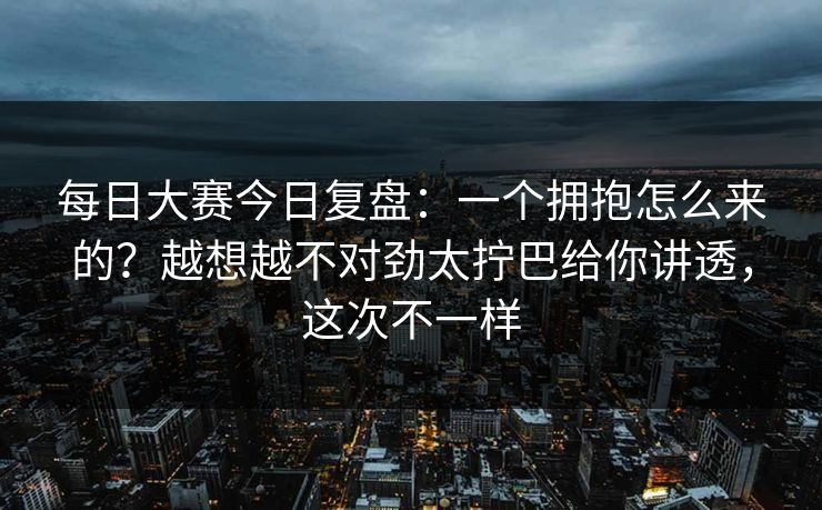 每日大赛今日复盘：一个拥抱怎么来的？越想越不对劲太拧巴给你讲透，这次不一样