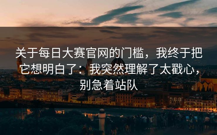 关于每日大赛官网的门槛,我终于把它想明白了:我突然理解了太戳心,别急着站队 关于每日大赛官网的门槛,我终于把它想明白了:我突然理解了太戳心,别急着站队