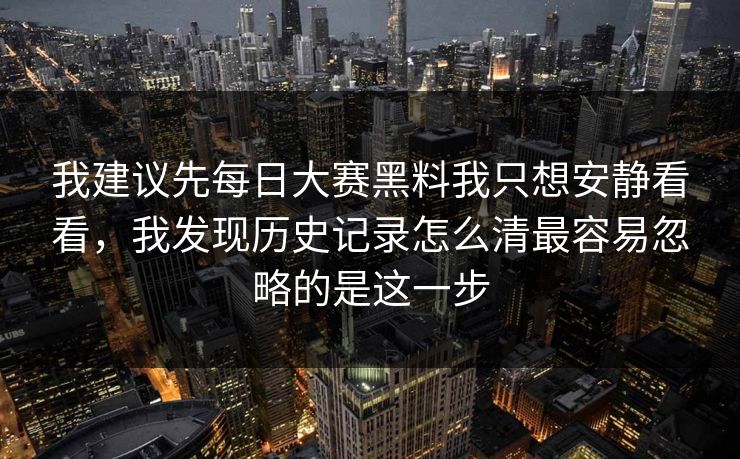 我建议先每日大赛黑料我只想安静看看,我发现历史记录怎么清最容易忽略的是这一步 我建议先每日大赛黑料我只想安静看看,我发现历史记录怎么清最容易忽略的是这一步