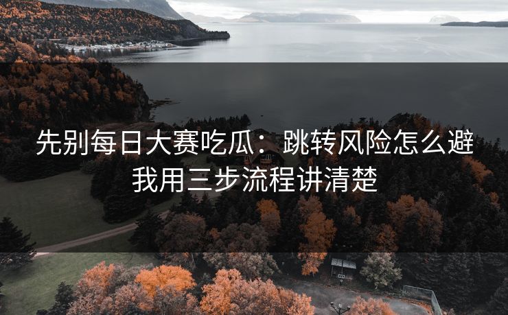 先别每日大赛吃瓜:跳转风险怎么避我用三步流程讲清楚 先别每日大赛吃瓜:跳转风险怎么避我用三步流程讲清楚