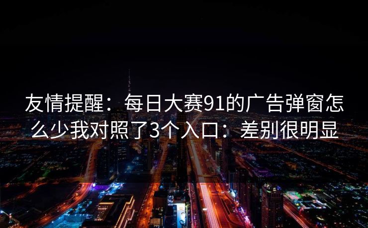 友情提醒:每日大赛91的广告弹窗怎么少我对照了3个入口:差别很明显 友情提醒:每日大赛91的广告弹窗怎么少我对照了3个入口:差别很明显