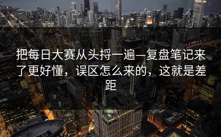 把每日大赛从头捋一遍—复盘笔记来了更好懂,误区怎么来的,这就是差距 把每日大赛从头捋一遍—复盘笔记来了更好懂,误区怎么来的,这就是差距