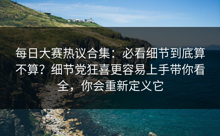 每日大赛热议合集:必看细节到底算不算?细节党狂喜更容易上手带你看全,你会重新定义它 每日大赛热议合集:必看细节到底算不算?细节党狂喜更容易上手带你看全,你会重新定义它