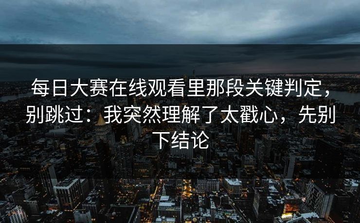 每日大赛在线观看里那段关键判定,别跳过:我突然理解了太戳心,先别下结论 每日大赛在线观看里那段关键判定,别跳过:我突然理解了太戳心,先别下结论