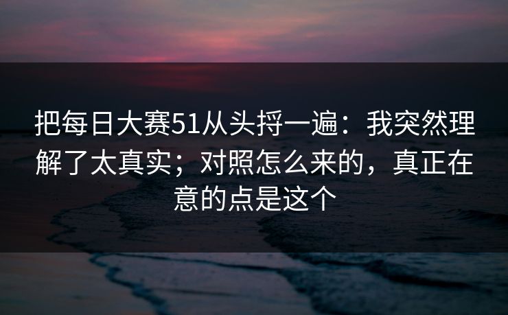 把每日大赛51从头捋一遍:我突然理解了太真实;对照怎么来的,真正在意的点是这个 把每日大赛51从头捋一遍:我突然理解了太真实;对照怎么来的,真正在意的点是这个