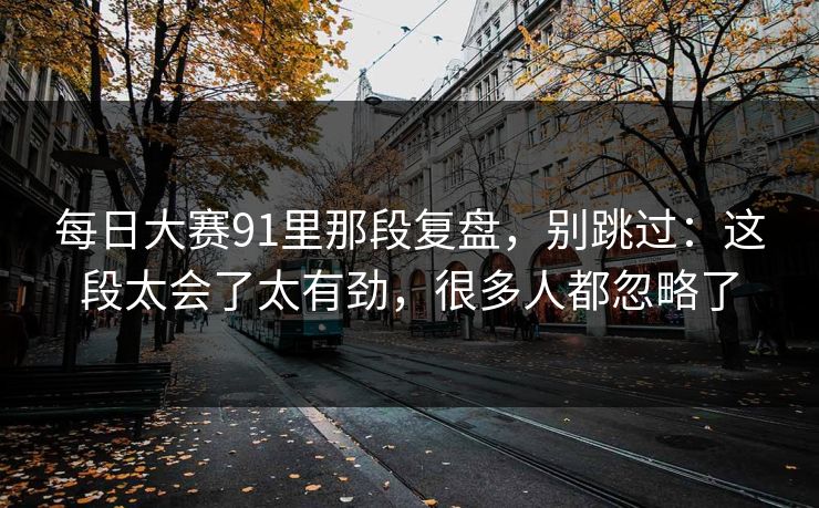 每日大赛91里那段复盘，别跳过：这段太会了太有劲，很多人都忽略了