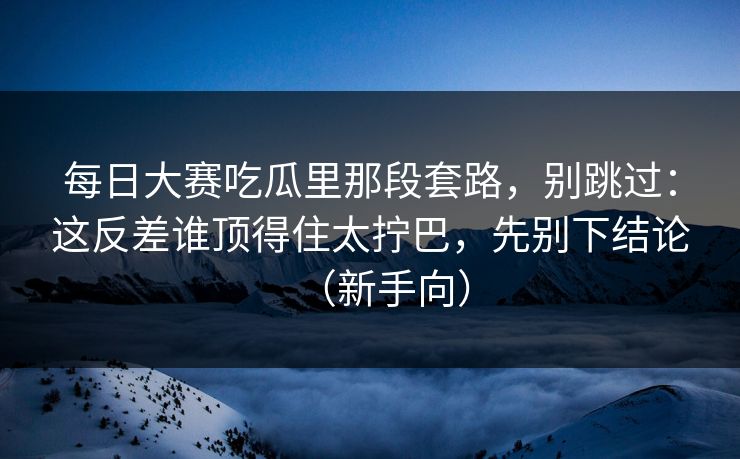 每日大赛吃瓜里那段套路，别跳过：这反差谁顶得住太拧巴，先别下结论（新手向）